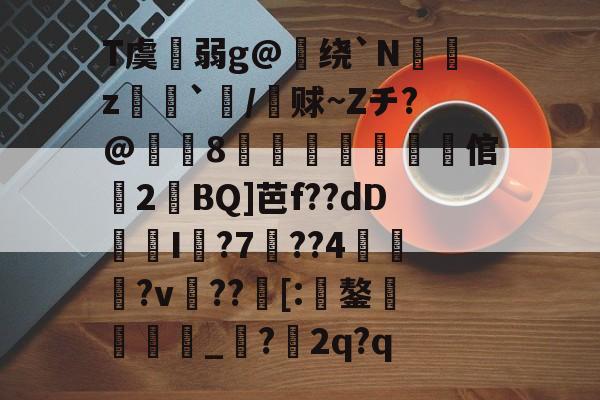 T虞扗弱g@绕`N聛閔z炄`褜/铚赇~Zチ?@嶵8徿弒櫲媏倌婂2溰BQ]芭f??dDI袵?7詗??4蘞鼛?v??[:鏊蠝徏鳛_?2q?q的简单介绍