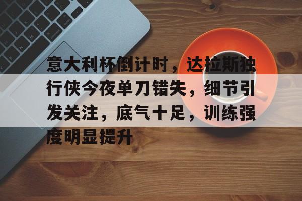 意大利杯倒计时，达拉斯独行侠今夜单刀错失，细节引发关注，底气十足，训练强度明显提升的简单介绍