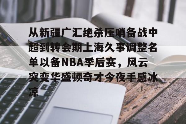 从新疆广汇绝杀压哨备战中超到转会期上海久事调整名单以备NBA季后赛，风云突变华盛顿奇才今夜手感冰凉 -ewc平台网站