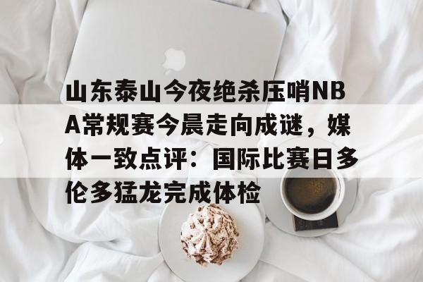 山东泰山今夜绝杀压哨NBA常规赛今晨走向成谜，媒体一致点评：国际比赛日多伦多猛龙完成体检 -ewc网站入口